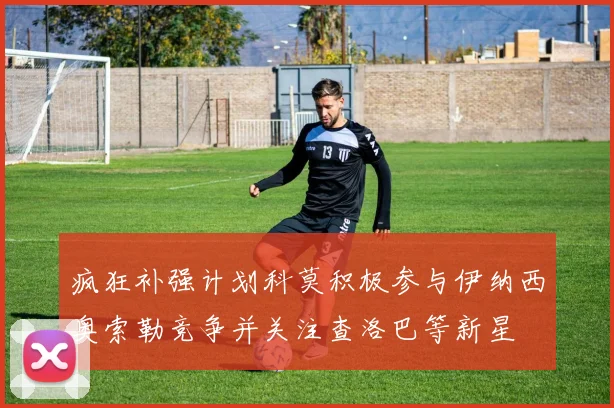 疯狂补强计划科莫积极参与伊纳西奥索勒竞争并关注查洛巴等新星