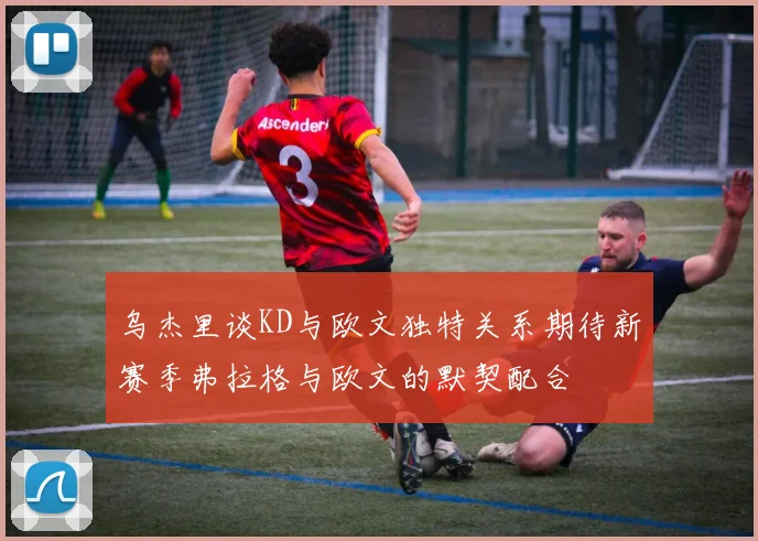 乌杰里谈KD与欧文独特关系期待新赛季弗拉格与欧文的默契配合