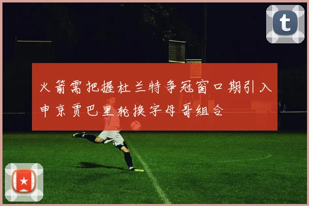 火箭需把握杜兰特争冠窗口期引入申京贾巴里轮换字母哥组合