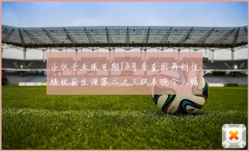 小伙子未来可期13号秀奎因再创佳绩收获生涯第二次三双表现令人瞩目