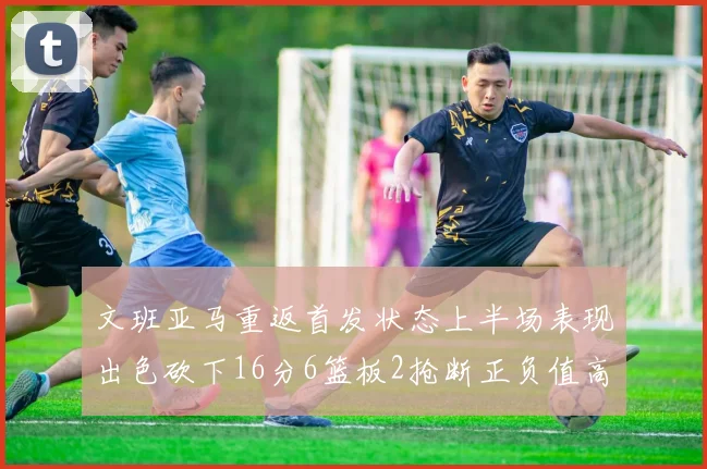 文班亚马重返首发状态上半场表现出色砍下16分6篮板2抢断正负值高达21