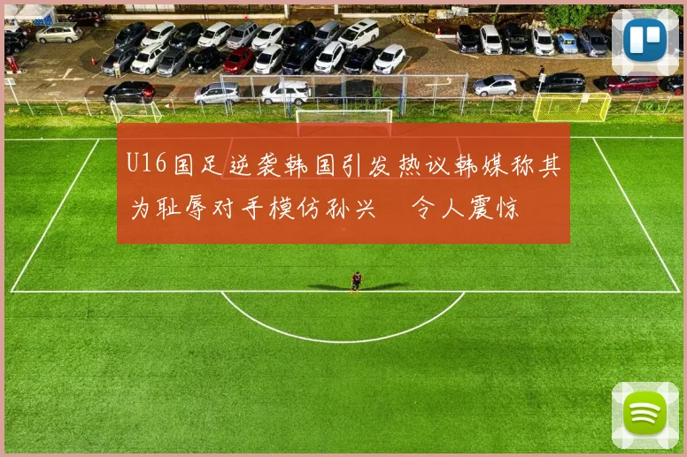 U16国足逆袭韩国引发热议韩媒称其为耻辱对手模仿孙兴慜令人震惊
