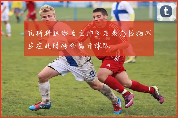 瓦斯科达伽马主帅坚定表态拉扬不应在此时转会离开球队