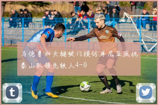 马德鲁加头槌破门模仿库尼亚庆祝泰山队领先铁人4-0