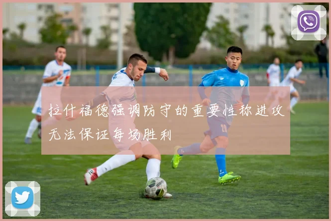 拉什福德强调防守的重要性称进攻无法保证每场胜利