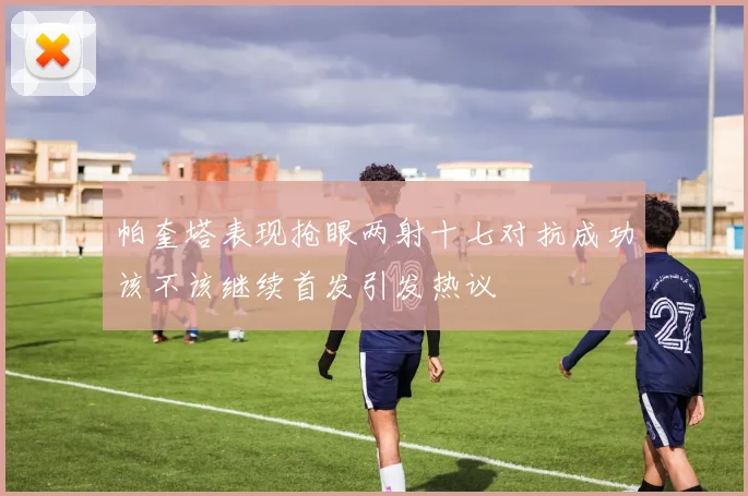 帕奎塔表现抢眼两射十七对抗成功该不该继续首发引发热议