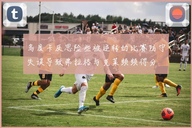 乌度卡反思险些被逆转的比赛防守失误导致弗拉格与克莱频频得分