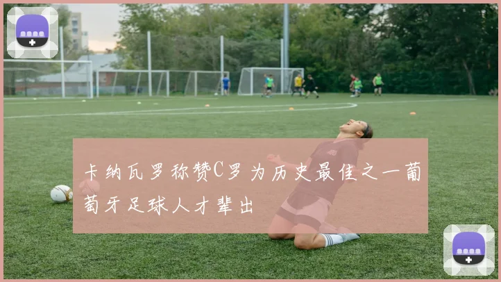 卡纳瓦罗称赞C罗为历史最佳之一葡萄牙足球人才辈出