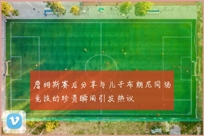 詹姆斯赛后分享与儿子布朗尼同场竞技的珍贵瞬间引发热议