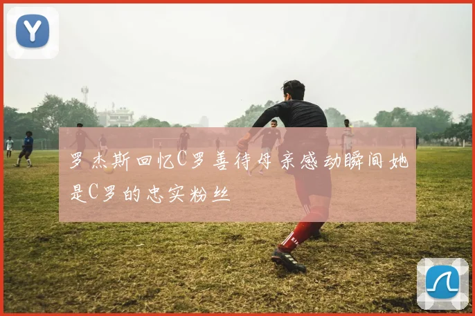 罗杰斯回忆C罗善待母亲感动瞬间她是C罗的忠实粉丝