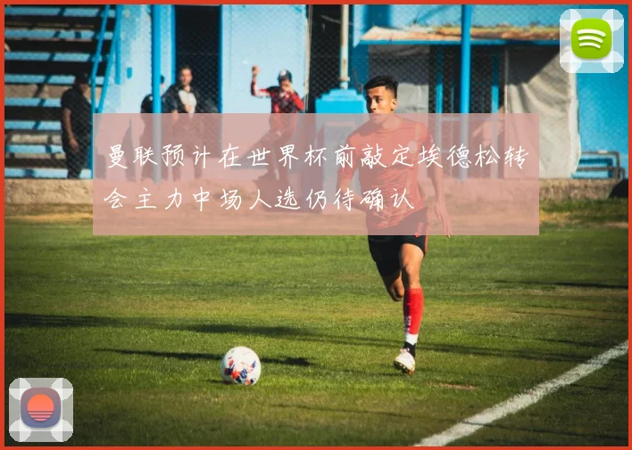 曼联预计在世界杯前敲定埃德松转会主力中场人选仍待确认