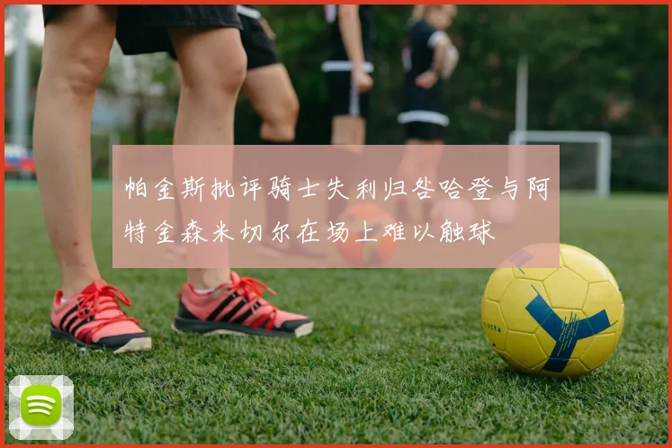 帕金斯批评骑士失利归咎哈登与阿特金森米切尔在场上难以触球