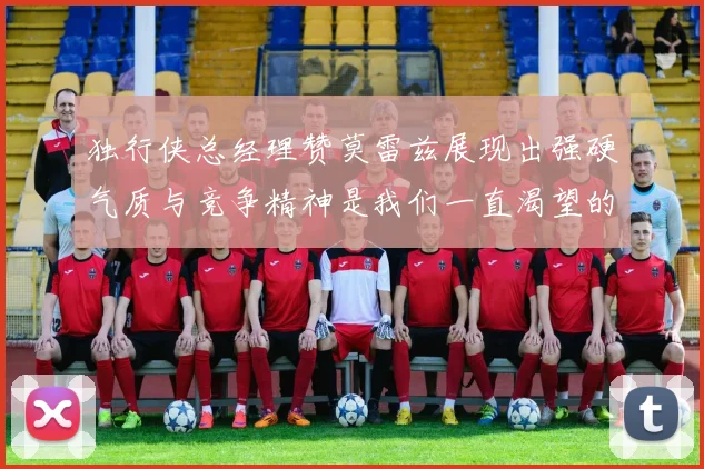 独行侠总经理赞莫雷兹展现出强硬气质与竞争精神是我们一直渴望的特质