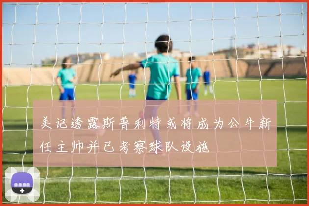 美记透露斯普利特或将成为公牛新任主帅并已考察球队设施