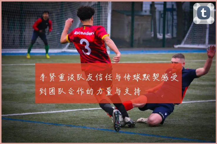 李贤重谈队友信任与传球默契感受到团队合作的力量与支持
