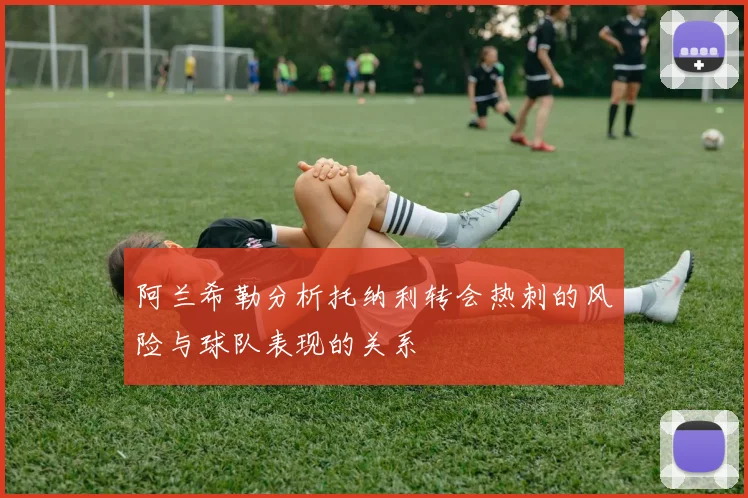 阿兰希勒分析托纳利转会热刺的风险与球队表现的关系