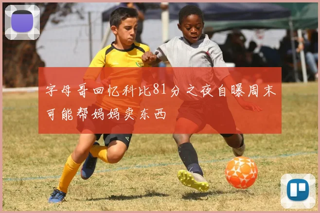 字母哥回忆科比81分之夜自曝周末可能帮妈妈卖东西