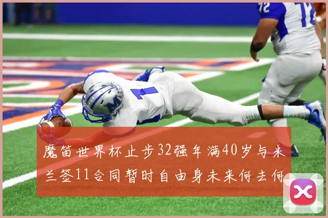 魔笛世界杯止步32强年满40岁与米兰签11合同暂时自由身未来何去何从