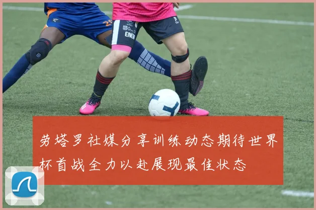 劳塔罗社媒分享训练动态期待世界杯首战全力以赴展现最佳状态