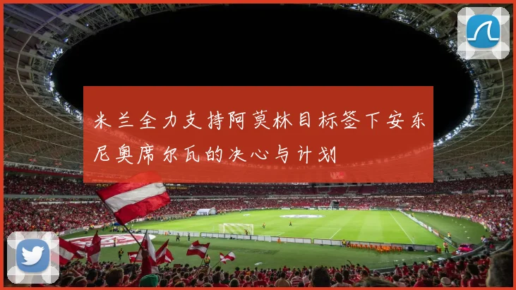 米兰全力支持阿莫林目标签下安东尼奥席尔瓦的决心与计划