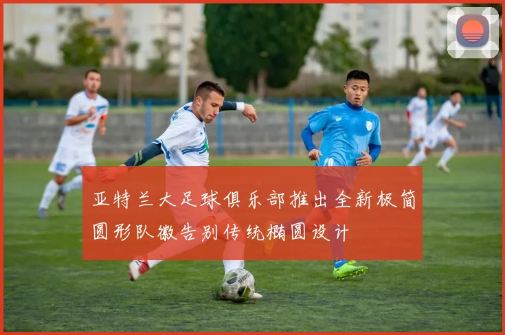 亚特兰大足球俱乐部推出全新极简圆形队徽告别传统椭圆设计